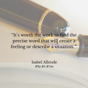 "It’s worth the work to find the precise word that will create a feeling or describe a situation." Isabel Allende, Why We Write