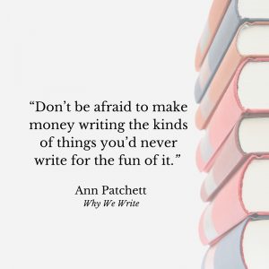 "Don’t be afraid to make money writing the kinds of things you’d never write for the fun of it." Ann Patchett, Why We Write